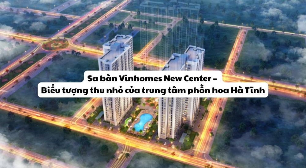Sa bàn Vinhomes New Center – Biểu tượng thu nhỏ của trung tâm phồn hoa Hà Tĩnh